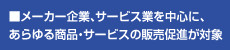 メーカー企業、サービス企業を中心にあらゆる企業・サービスの販売促進が対象